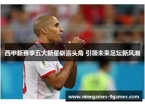 西甲新赛季五大新星崭露头角 引领未来足坛新风潮 西甲新赛季五大新星崭露头角 引领未来足坛新风潮