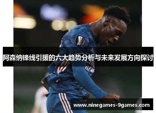 阿森纳锋线引援的六大趋势分析与未来发展方向探讨