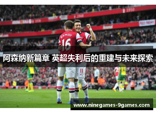 阿森纳新篇章 英超失利后的重建与未来探索