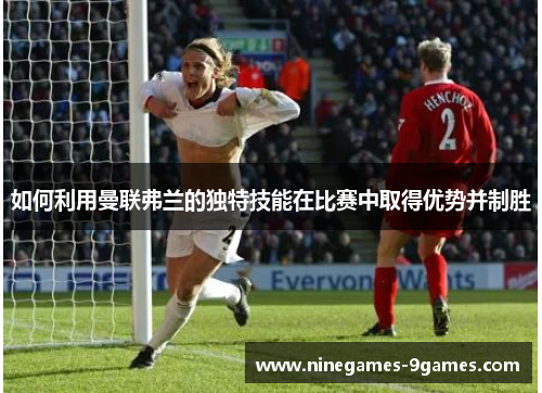 如何利用曼联弗兰的独特技能在比赛中取得优势并制胜 如何利用曼联弗兰的独特技能在比赛中取得优势并制胜