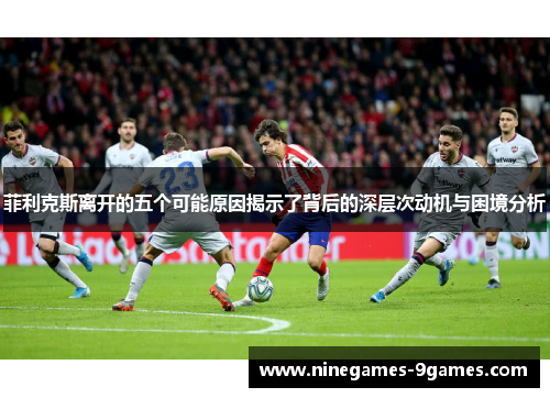 菲利克斯离开的五个可能原因揭示了背后的深层次动机与困境分析