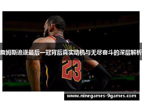 詹姆斯追逐最后一冠背后真实动机与无尽奋斗的深层解析