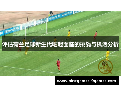 评估荷兰足球新生代崛起面临的挑战与机遇分析