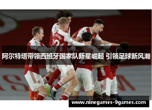 阿尔特塔带领西班牙国家队新星崛起 引领足球新风潮