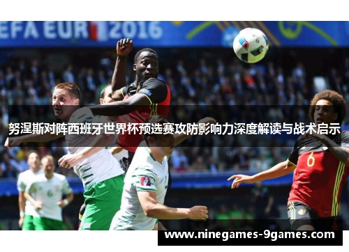 努涅斯对阵西班牙世界杯预选赛攻防影响力深度解读与战术启示 努涅斯对阵西班牙世界杯预选赛攻防影响力深度解读与战术启示