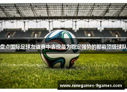 盘点国际足球友谊赛中表现最为稳定强势的那些顶级球队 盘点国际足球友谊赛中表现最为稳定强势的那些顶级球队