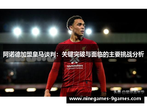 阿诺德加盟皇马谈判:关键突破与面临的主要挑战分析 阿诺德加盟皇马谈判:关键突破与面临的主要挑战分析