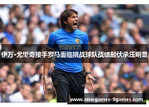 伊万·尤里奇接手罗马面临挑战球队战绩起伏承压明显