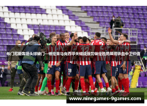 希门尼斯客场头球破门一锤定音马竞西甲关键战强势锁定胜局展现铁血中卫价值