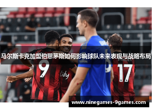 马尔斯卡克加盟伯恩茅斯如何影响球队未来表现与战略布局