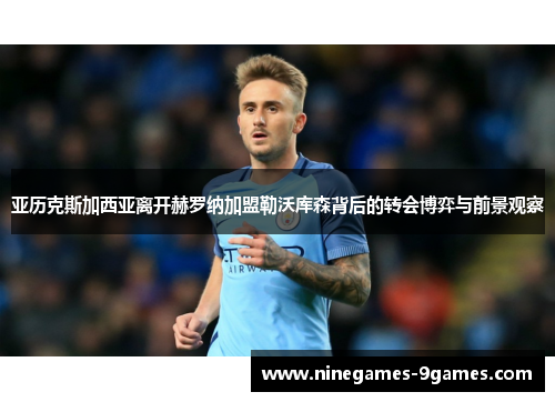 亚历克斯加西亚离开赫罗纳加盟勒沃库森背后的转会博弈与前景观察