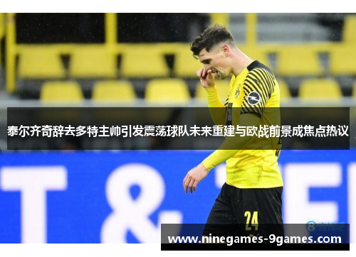泰尔齐奇辞去多特主帅引发震荡球队未来重建与欧战前景成焦点热议 泰尔齐奇辞去多特主帅引发震荡球队未来重建与欧战前景成焦点热议